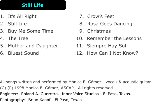 7.  Crows Feet    8.  Rosa Goes Dancing    9.  Christmas  10.  Remember the Lessons 11.  Siempre Hay Sol 12.  How Can I Not Know? 1.  Its All Right                      2.  Still Life                         3.  Buy Me Some Time             4.  The Tree                       5.  Mother and Daughter    6.  Bluest Sound                         All songs written and performed by Mnica E. Gmez - vocals & acoustic guitar.  (C) (P) 1998 Mnica E. Gmez, ASCAP - All rights reserved. Engineer:  Roland A. Guerrero,  Inner Voice Studios - El Paso, Texas. Photography:  Brian Kanof - El Paso, Texas Still Life